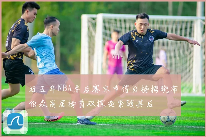 近五年NBA季后赛末节得分榜揭晓布伦森高居榜首双探花紧随其后