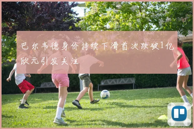 巴尔韦德身价持续下滑首次跌破1亿欧元引发关注