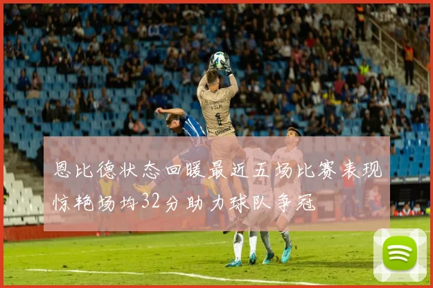 恩比德状态回暖最近五场比赛表现惊艳场均32分助力球队争冠