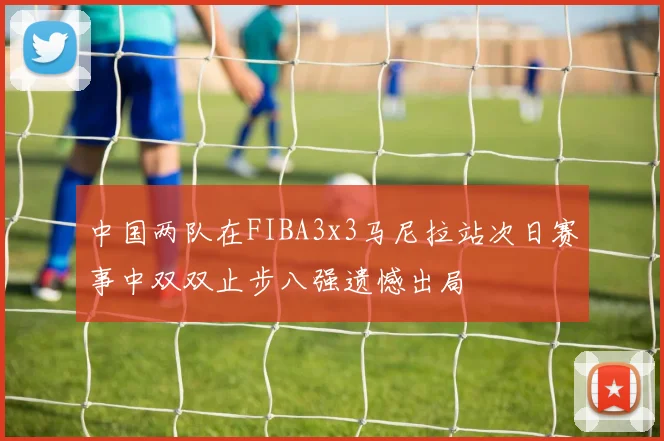 中国两队在FIBA3x3马尼拉站次日赛事中双双止步八强遗憾出局