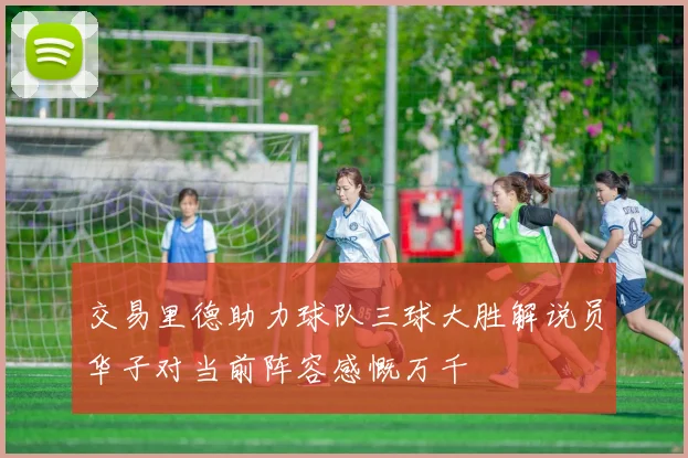 交易里德助力球队三球大胜解说员华子对当前阵容感慨万千
