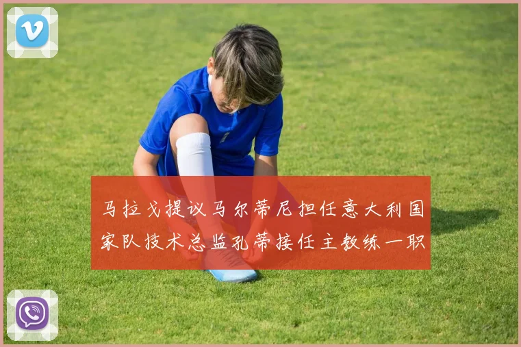 马拉戈提议马尔蒂尼担任意大利国家队技术总监孔蒂接任主教练一职