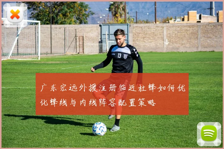 广东宏远外援注册临近杜锋如何优化锋线与内线阵容配置策略