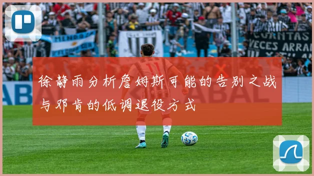 徐静雨分析詹姆斯可能的告别之战与邓肯的低调退役方式