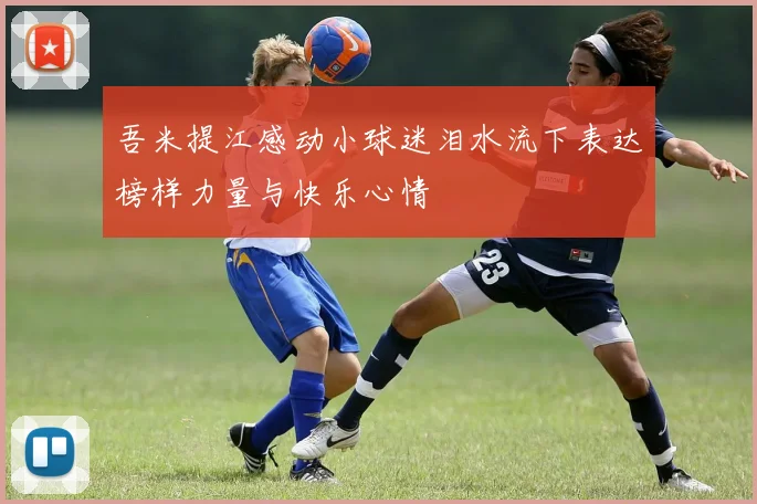吾米提江感动小球迷泪水流下表达榜样力量与快乐心情