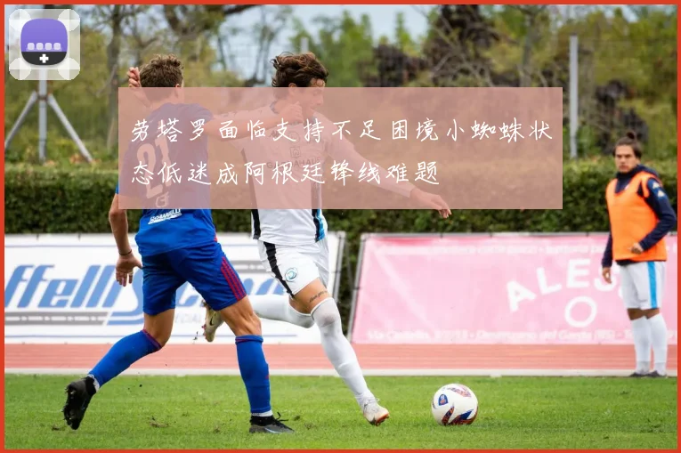 劳塔罗面临支持不足困境小蜘蛛状态低迷成阿根廷锋线难题