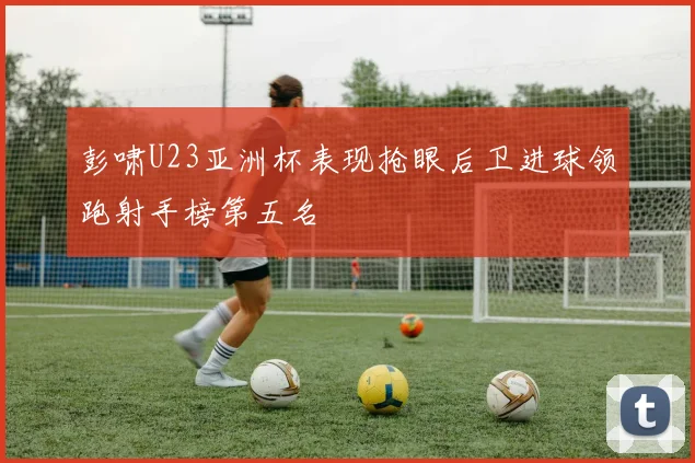 彭啸U23亚洲杯表现抢眼后卫进球领跑射手榜第五名
