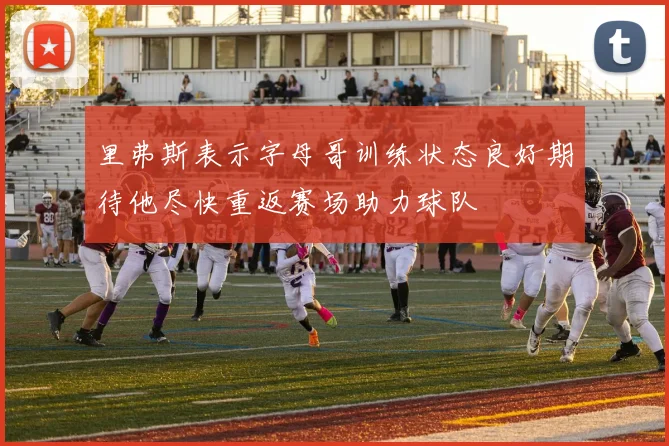 里弗斯表示字母哥训练状态良好期待他尽快重返赛场助力球队