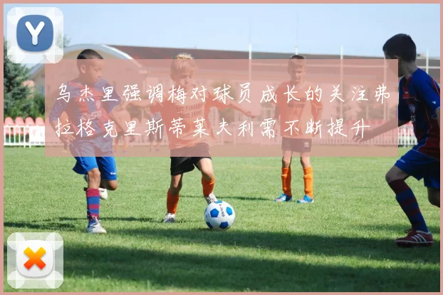 乌杰里强调梅对球员成长的关注弗拉格克里斯蒂莱夫利需不断提升
