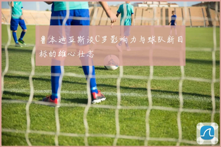 鲁本迪亚斯谈C罗影响力与球队新目标的雄心壮志