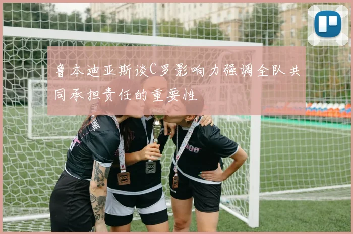 鲁本迪亚斯谈C罗影响力强调全队共同承担责任的重要性