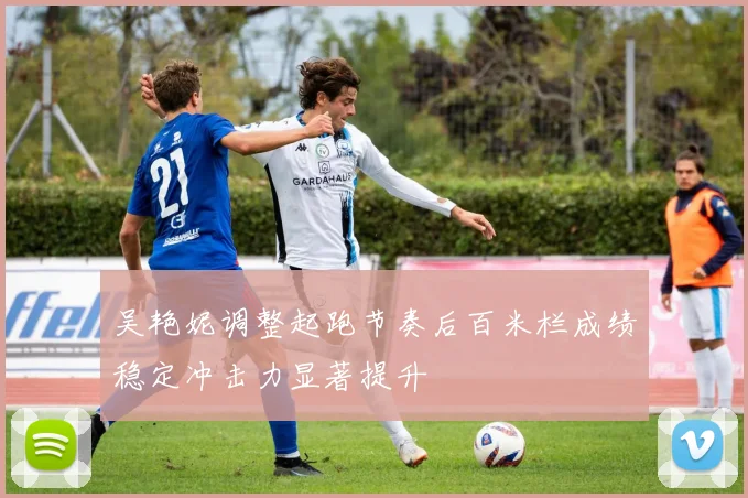 吴艳妮调整起跑节奏后百米栏成绩稳定冲击力显著提升