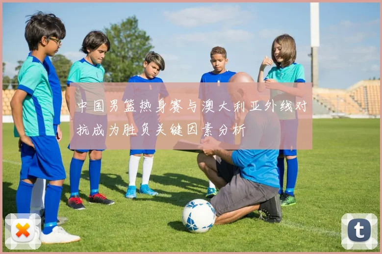 中国男篮热身赛与澳大利亚外线对抗成为胜负关键因素分析