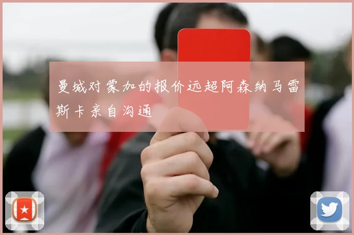 曼城对蒙加的报价远超阿森纳马雷斯卡亲自沟通
