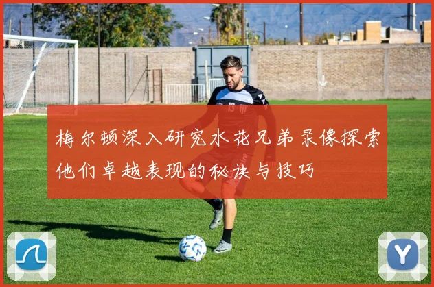 梅尔顿深入研究水花兄弟录像探索他们卓越表现的秘诀与技巧