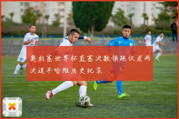 奥利塞世界杯直塞次数领跑仅差两次追平哈维历史纪录