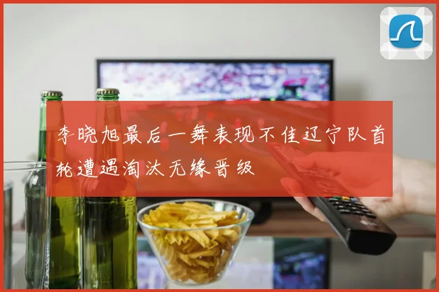 李晓旭最后一舞表现不佳辽宁队首轮遭遇淘汰无缘晋级