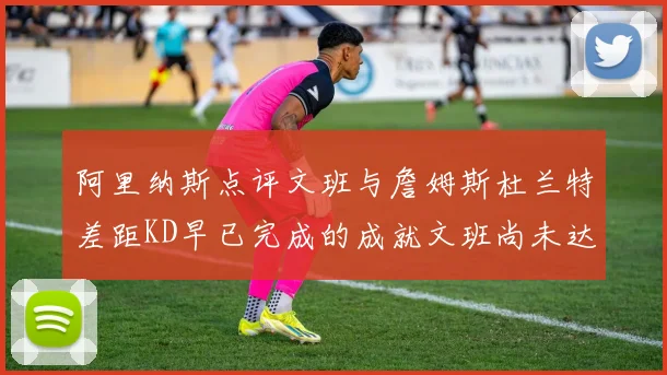 阿里纳斯点评文班与詹姆斯杜兰特差距KD早已完成的成就文班尚未达到