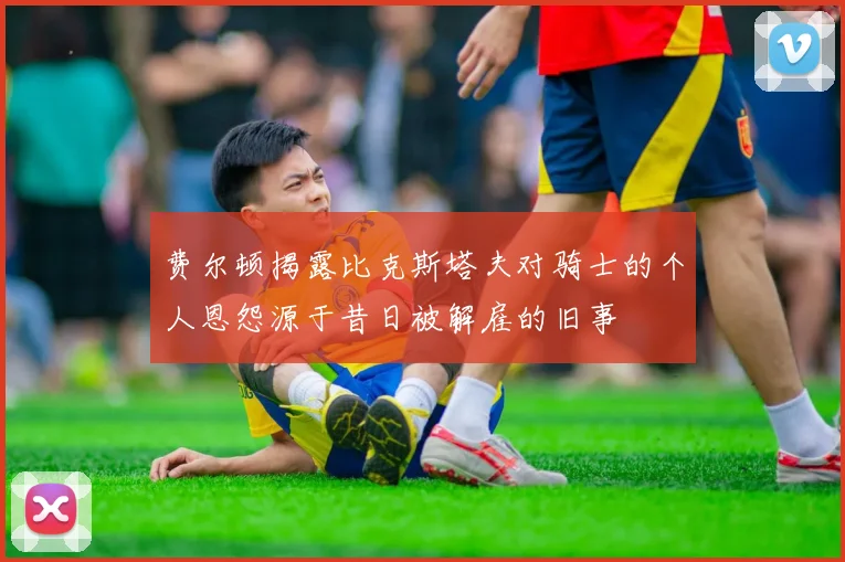 费尔顿揭露比克斯塔夫对骑士的个人恩怨源于昔日被解雇的旧事