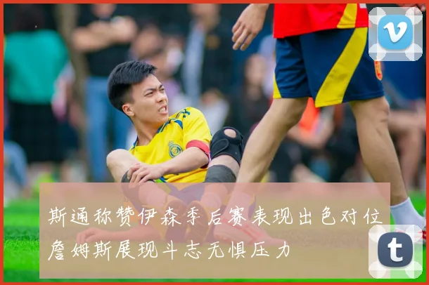 斯通称赞伊森季后赛表现出色对位詹姆斯展现斗志无惧压力