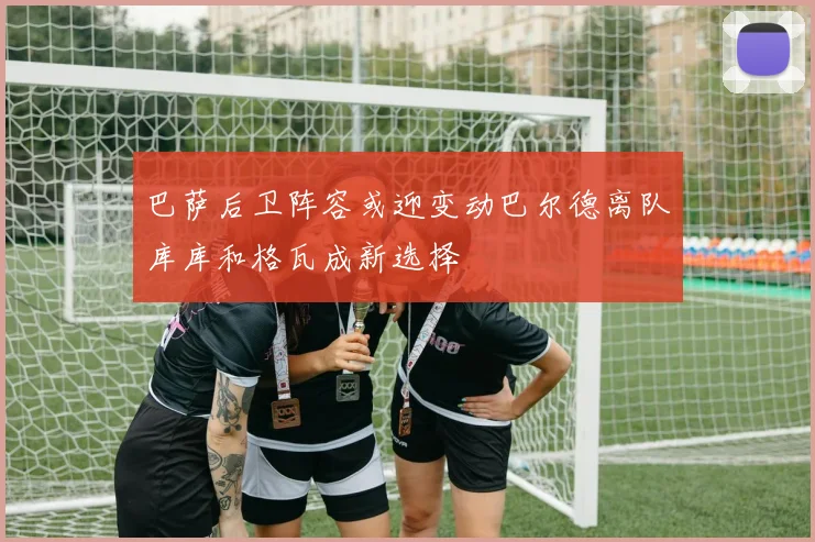 巴萨后卫阵容或迎变动巴尔德离队库库和格瓦成新选择