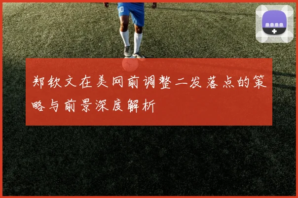 郑钦文在美网前调整二发落点的策略与前景深度解析