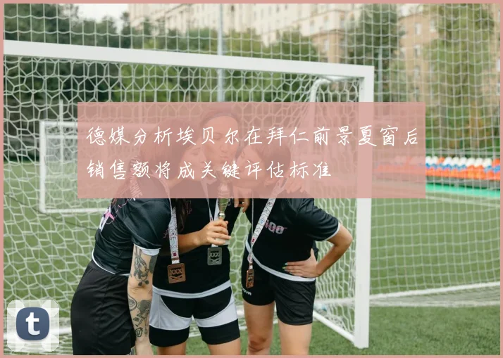 德媒分析埃贝尔在拜仁前景夏窗后销售额将成关键评估标准