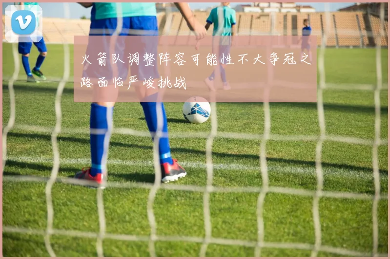 火箭队调整阵容可能性不大争冠之路面临严峻挑战
