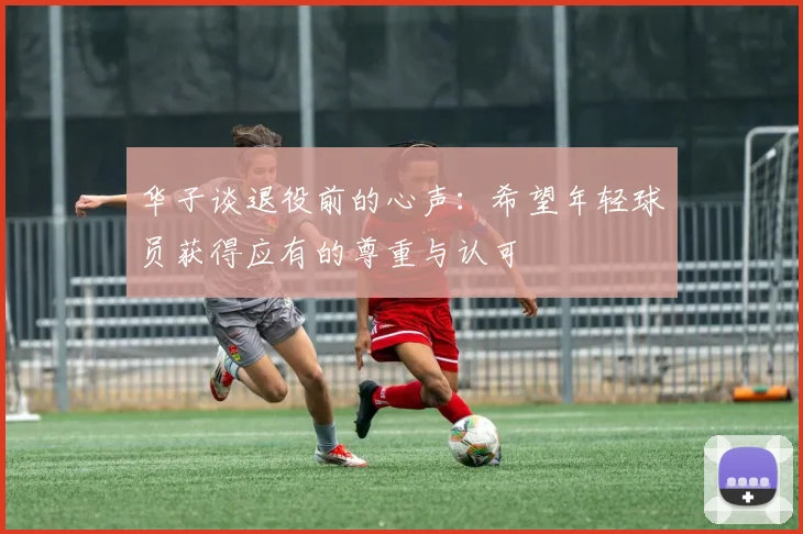华子谈退役前的心声：希望年轻球员获得应有的尊重与认可