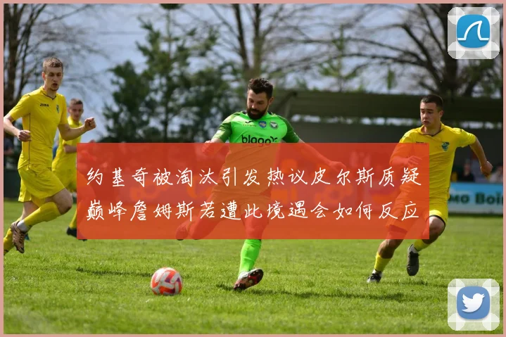 约基奇被淘汰引发热议皮尔斯质疑巅峰詹姆斯若遭此境遇会如何反应