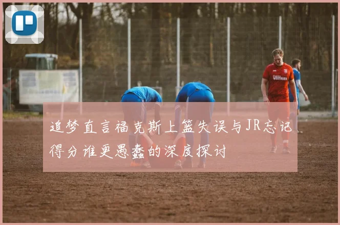 追梦直言福克斯上篮失误与JR忘记得分谁更愚蠢的深度探讨