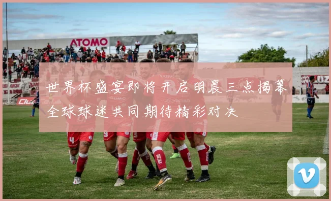 世界杯盛宴即将开启明晨三点揭幕全球球迷共同期待精彩对决