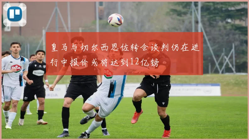 皇马与切尔西恩佐转会谈判仍在进行中报价或将达到12亿镑