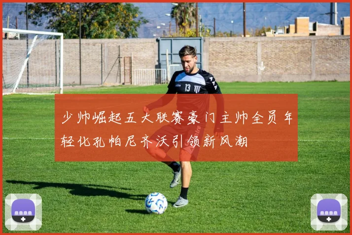 少帅崛起五大联赛豪门主帅全员年轻化孔帕尼齐沃引领新风潮
